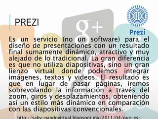 PREZI
Es un servicio (no un software) para el
diseño de presentaciones con un resultado
final sumamente dinámico, atractivo y muy
alejado de lo tradicional. La gran diferencia
es que no utiliza diapositivas, sino un gran
lienzo virtual donde podemos integrar
imágenes, textos y videos. El resultado es
que en lugar de pasar páginas, iremos
sobrevolando la información a través del
zoom, giros y desplazamientos, obteniendo
así un estilo más dinámico en comparación
con las diapositivas convencionales.
 