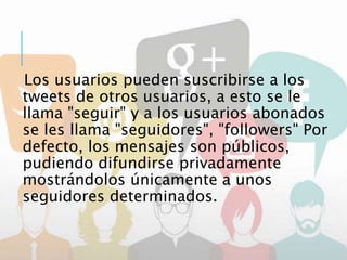 Los usuarios pueden suscribirse a los
tweets de otros usuarios, a esto se le
llama "seguir" y a los usuarios abonados
se les llama "seguidores", "followers" Por
defecto, los mensajes son públicos,
pudiendo difundirse privadamente
mostrándolos únicamente a unos
seguidores determinados.
 