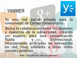 YAMMER
Es una red social privada para la
comunidad de Correo Universitario
Busca la colaboración entre los alumnos
y maestros de la universidad, creando
un espacio para una comunicación
fluida y bidireccional,
incorporando principios de interacción
en red, muy similares a otras redes
sociales públicas.
http://dti.uanl.mx/que-es-yammer/
 