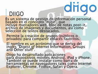 DIIGO
Es un sistema de gestión de información personal
basado en el concepto "nube", que
incluye marcadores web, bloc de notas post-it,
archivo de imágenes y documentos, así como
selección de textos destacados.
Permite la creación de grupos (públicos o
privados) para compartir enlaces favoritos.
El nombre es un acrónimo que se deriva del
inglés "Digest of Internet Information, Groups
and Other stuff".
Diigo ha desarrollado aplicaciones
para dispositivos móviles Android, iPad y iPhone.
También se puede instalar como barra de
herramientas en navegadores tales como Internet
Explorer, Chrome, Firefox, Safari y Opera.
 