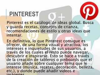 PINTEREST
Pinterest es el catálogo de ideas global. Busca
y guarda recetas, consejos de crianza,
recomendaciones de estilo y otras ideas que
intentar.
En definitiva, lo que Pinterest consigue es
ofrecer, de una forma visual y atractiva, los
intereses e inquietudes de sus usuarios, a
través de los cuales el resto puede navegar,
descubrir e inspirarse. Esto se hace a través
de la creación de tableros o pinboards que el
usuario añade sobre cualquier tema que le
interese (música, recetas, decoración, belleza,
etc.), y donde puede añadir vídeos e
 
