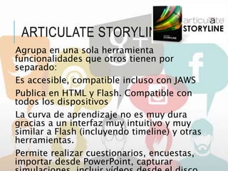 ARTICULATE STORYLINE
Agrupa en una sola herramienta
funcionalidades que otros tienen por
separado:
Es accesible, compatible incluso con JAWS
Publica en HTML y Flash. Compatible con
todos los dispositivos
La curva de aprendizaje no es muy dura
gracias a un interfaz muy intuitivo y muy
similar a Flash (incluyendo timeline) y otras
herramientas.
Permite realizar cuestionarios, encuestas,
importar desde PowerPoint, capturar
 