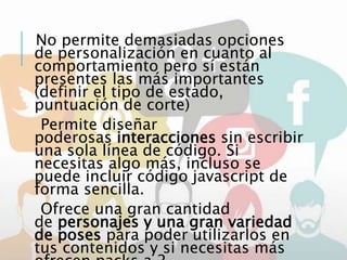 No permite demasiadas opciones
de personalización en cuanto al
comportamiento pero sí están
presentes las más importantes
(definir el tipo de estado,
puntuación de corte)
Permite diseñar
poderosas interacciones sin escribir
una sola línea de código. Si
necesitas algo más, incluso se
puede incluir código javascript de
forma sencilla.
Ofrece una gran cantidad
de personajes y una gran variedad
de poses para poder utilizarlos en
tus contenidos y si necesitas más
 