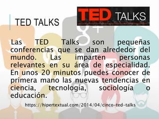 TED TALKS
Las TED Talks son pequeñas
conferencias que se dan alrededor del
mundo. Las imparten personas
relevantes en su área de especialidad.
En unos 20 minutos puedes conocer de
primera mano las nuevas tendencias en
ciencia, tecnología, sociología o
educación.
https://hipertextual.com/2014/04/cinco-ted-talks
 