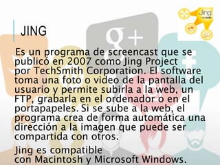 JING
Es un programa de screencast que se
publicó en 2007 como Jing Project
por TechSmith Corporation. El software
toma una foto o video de la pantalla del
usuario y permite subirla a la web, un
FTP, grabarla en el ordenador o en el
portapapeles. Si se sube a la web, el
programa crea de forma automática una
dirección a la imagen que puede ser
compartida con otros.
Jing es compatible
con Macintosh y Microsoft Windows.
 