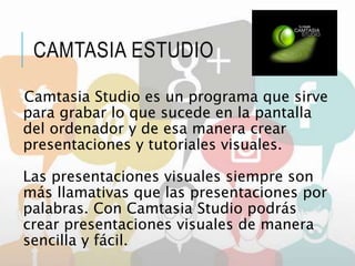 CAMTASIA ESTUDIO
Camtasia Studio es un programa que sirve
para grabar lo que sucede en la pantalla
del ordenador y de esa manera crear
presentaciones y tutoriales visuales.
Las presentaciones visuales siempre son
más llamativas que las presentaciones por
palabras. Con Camtasia Studio podrás
crear presentaciones visuales de manera
sencilla y fácil.
 