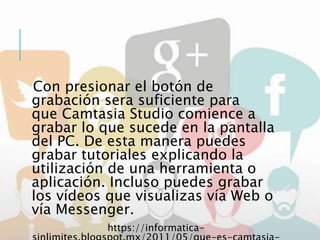 Con presionar el botón de
grabación sera suficiente para
que Camtasia Studio comience a
grabar lo que sucede en la pantalla
del PC. De esta manera puedes
grabar tutoriales explicando la
utilización de una herramienta o
aplicación. Incluso puedes grabar
los vídeos que visualizas vía Web o
vía Messenger.
https://informatica-
 