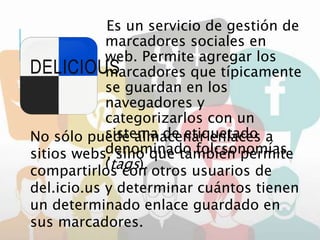 DELICIOUS
Es un servicio de gestión de
marcadores sociales en
web. Permite agregar los
marcadores que típicamente
se guardan en los
navegadores y
categorizarlos con un
sistema de etiquetado
denominado folcsonomías
(tags).
No sólo puede almacenar enlaces a
sitios webs, sino que también permite
compartirlos con otros usuarios de
del.icio.us y determinar cuántos tienen
un determinado enlace guardado en
sus marcadores.
 