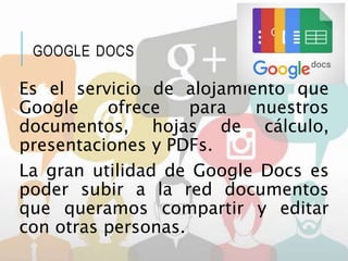 GOOGLE DOCS
Es el servicio de alojamiento que
Google ofrece para nuestros
documentos, hojas de cálculo,
presentaciones y PDFs.
La gran utilidad de Google Docs es
poder subir a la red documentos
que queramos compartir y editar
con otras personas.
 