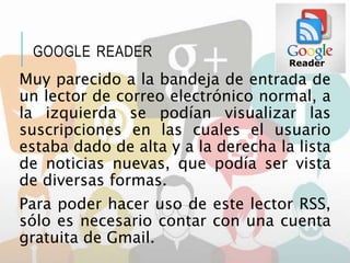 GOOGLE READER
Muy parecido a la bandeja de entrada de
un lector de correo electrónico normal, a
la izquierda se podían visualizar las
suscripciones en las cuales el usuario
estaba dado de alta y a la derecha la lista
de noticias nuevas, que podía ser vista
de diversas formas.
Para poder hacer uso de este lector RSS,
sólo es necesario contar con una cuenta
gratuita de Gmail.
 