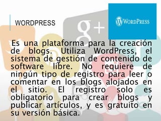 WORDPRESS
Es una plataforma para la creación
de blogs. Utiliza WordPress, el
sistema de gestión de contenido de
software libre. No requiere de
ningún tipo de registro para leer o
comentar en los blogs alojados en
el sitio. El registro solo es
obligatorio para crear blogs y
publicar artículos, y es gratuito en
su versión básica.
 