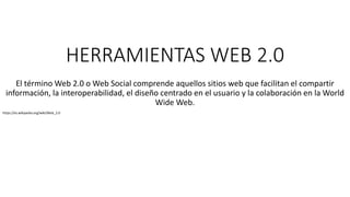 HERRAMIENTAS WEB 2.0
El término Web 2.0 o Web Social comprende aquellos sitios web que facilitan el compartir
información, la interoperabilidad, el diseño centrado en el usuario y la colaboración en la World
Wide Web.
https://es.wikipedia.org/wiki/Web_2.0
 