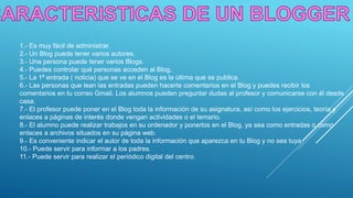 1.- Es muy fácil de administrar.
2.- Un Blog puede tener varios autores.
3.- Una persona puede tener varios Blogs.
4.- Puedes controlar qué personas acceden al Blog.
5.- La 1ª entrada ( noticia) que se ve en el Blog es la última que se publica.
6.- Las personas que lean las entradas pueden hacerte comentarios en el Blog y puedes recibir los
comentarios en tu correo Gmail. Los alumnos pueden preguntar dudas al profesor y comunicarse con él desde
casa.
7.- El profesor puede poner en el Blog toda la información de su asignatura, así como los ejercicios, teoría y
enlaces a páginas de interés donde vengan actividades o el temario.
8.- El alumno puede realizar trabajos en su ordenador y ponerlos en el Blog, ya sea como entradas o como
enlaces a archivos situados en su página web.
9.- Es conveniente indicar el autor de toda la información que aparezca en tu Blog y no sea tuya.
10.- Puede servir para informar a los padres.
11.- Puede servir para realizar el periódico digital del centro.
 