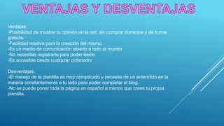 Ventajas:
-Posibilidad de mostrar tu opinión en la red, sin comprar dominios y de forma
gratuita
-Facilidad relativa para la creación del mismo.
-Es un medio de comunicación abierto a todo el mundo
-No necesitas registrarte para poder leerlo
-Es accesible desde cualquier ordenador
Desventajas:
-El manejo de la plantilla es muy complicado y necesita de un entendido en la
materia constantemente a tu lado para poder completar el blog.
-No se puede poner toda la página en español a menos que crees tu propia
plantilla.
 