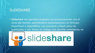 SLIDESHARE
• Slideshare nos permite compartir tus presentaciones con el
resto del mundo, admitiéndose presentaciones en formato
PowerPoint o OpenOffice. Las convierte a Flash antes de
publicarlas y nos ofrece un código que permite embeberlas en
nuestras páginas web
 