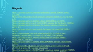 Biografía
https://pixabay.com/es/internet-ordenador-port%C3%A1til-video-
315799/
http://www.educando.edu.do/articulos/docente/desde-las-tic-la-web-
2-0/
https://pixabay.com/es/teclado-clave-bot%C3%B3n-313375/
https://pixabay.com/es/del-rat%C3%B3n-equipo-de-hardware-160032/
https://pixabay.com/es/cranium-la-cabeza-humana-masculina-
2099131/
https://pixabay.com/es/red-social-facebook-red-conexi%C3%B3n-
76532/
https://sites.google.com/site/cuestionario3y4/5-explicar-las-
diferencias-entre-web-1-0-web-2-0-y-web-3-0-ejemplos
https://pixabay.com/es/control-deslizante-tecnolog%C3%ADa-
dise%C3%B1o-2091453/
https://pixabay.com/es/iphone-tel%C3%A9fono-celular-smartphone-
37856/
http://recursostic.educacion.es/observatorio/web/es/internet/web-
20/1060-la-web-20-recursos-educativos
https://pixabay.com/es/%C3%A1rbol-estructura-redes-internet-200795/
 