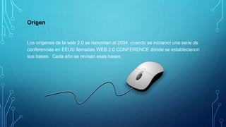 Origen
Los orígenes de la web 2.0 se remontan al 2004, cuando se iniciaron una serie de
conferencias en EEUU llamadas WEB 2.0 CONFERENCE donde se establecieron
sus bases. Cada año se revisan esas bases.
 