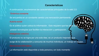 Características
A continuación, enumeramos las características principales de la web 2.0:
Dinámica constante
Se encuentra en un constante cambio una renovación permanente.
Autoría social
Es el público quien coloca la información. Esto requiere que los sitios web
posean tecnologías que faciliten la interacción y participación.
Inteligencia colectiva
El producto no se logra por una sola idea, es un producto mejorado que
surge de la colaboración y concurso de muchos individuos, un trabajo en equipo.
Democracia informativa
La información está disponible a toda persona y en todo momento
 
