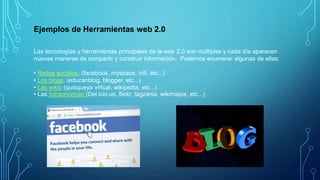 Ejemplos de Herramientas web 2.0
Las tecnologías y herramientas principales de la web 2.0 son múltiples y cada día aparecen
nuevas maneras de compartir y construir información. Podemos enumerar algunas de ellas:
• Redes sociales, (facebook, myspace, hi5, etc...)
• Los blogs, (educanblog, blogger, etc...)
• Las wikis (quisqueya virtual, wikipedia, etc...)
• Las folcsonomías (Del.icio.us, flickr, tagzania, wikimapia, etc...)
 