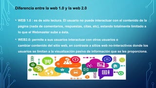 Diferencia entre la web 1.0 y la web 2.0
• WEB 1.0 : es de sólo lectura. El usuario no puede interactuar con el contenido de la
página (nada de comentarios, respuestas, citas, etc), estando totalmente limitado a
lo que el Webmaster sube a ésta.
• WEB2.0: permite a sus usuarios interactuar con otros usuarios o
cambiar contenido del sitio web, en contraste a sitios web no-interactivos donde los
usuarios se limitan a la visualización pasiva de información que se les proporciona.
 