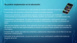 Se podría implementar en la educación
Interactividad, es fundamental que la web permita un contacto interactivo entre dos o más sujetos.
Conectividad. Sin el acceso a internet los usuarios no pueden participar.
Aplicaciones dinámicas y de estándares abiertos, donde el contenido sea modificable
continuamente por la participación de los distintos usuarios que accedan a una determinada web.
Colaborativas y participativas. Se debe de fomentar la colaboración y participación entre los
usuarios a la hora de elaborar contenidos o de aclarar informaciones ofrecidas o solicitadas por
éstos.
Aplicaciones simples e intuitivas. Toda aplicación de la web 2.0 debe de estar adaptada a todo tipo
de usuario, desde los más experimentados en temas informáticos hasta aquellos que presentan un
nivel básico.
Carácter Beta, puesto que todos los contenidos y aplicaciones relacionadas con la Web 2.0 se van
mejorando continuamente.
Gratuidad de las aplicaciones, ya que eso permite la mayor participación posible entre todos los
usuarios de la red.
 