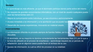 Ventajas
• El aprendizaje es más eficiente, ya que el alumnado participa siendo parte activa del mismo.
• No requiere de grandes conocimientos informáticos, con un nivel de usuario cualquiera puede
usar las herramientas web 2.0
• Mejora la comunicación entre individuos, ya sea síncrona o asíncronamente.
• Acceso inmediato a la información y a la aportación que se puede hacer de la misma.
• Desarrollo de nuevas experiencias, innovando en material creado.
Inconvenientes
• La información ofrecida no procede siempre de fuentes fiables, por lo que su calidad es
discutible.
• El alumnado, en su mayoría no domina correctamente las herramientas Web 2.0, por lo que a
la hora de utilizarlo en el proceso de enseñanza – aprendizaje requiere de un periodo de
adaptación, que en algunos casos puede llevar al rechazo de su uso.
• Exceso de información, la cuál es difícil de procesar en su totalidad.
 