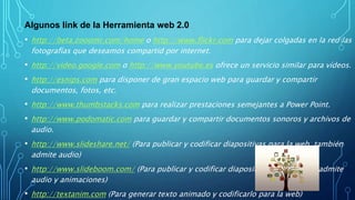 Algunos link de la Herramienta web 2.0
• http://beta.zooomr.com/home o http://www.flickr.com para dejar colgadas en la red las
fotografías que deseamos compartid por internet.
• http://video.google.com o http://www.youtube.es ofrece un servicio similar para vídeos.
• http://esnips.com para disponer de gran espacio web para guardar y compartir
documentos, fotos, etc.
• http://www.thumbstacks.com para realizar prestaciones semejantes a Power Point.
• http://www.podomatic.com para guardar y compartir documentos sonoros y archivos de
audio.
• http://www.slideshare.net/ (Para publicar y codificar diapositivas para la web, también
admite audio)
• http://www.slideboom.com/ (Para publicar y codificar diapositivas para la web, admite
audio y animaciones)
• http://textanim.com (Para generar texto animado y codificarlo para la web)
 