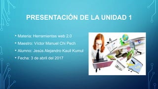 PRESENTACIÓN DE LA UNIDAD 1
• Materia: Herramientas web 2.0
• Maestro: Víctor Manuel Chi Pech
• Alumno: Jesús Alejandro Kauil Kumul
• Fecha: 3 de abril del 2017
 