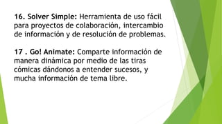 16. Solver Simple: Herramienta de uso fácil
para proyectos de colaboración, intercambio
de información y de resolución de problemas.
17 . Go! Animate: Comparte información de
manera dinámica por medio de las tiras
cómicas dándonos a entender sucesos, y
mucha información de tema libre.
 