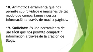 18. Animoto: Herramienta que nos
permite subir: videos e imágenes de tal
modo que compartamos nuestra
información a través de mucha páginas.
19. Smilebox: Es una herramienta de
uso fácil que nos permite compartir
información a través de la cración de
Blogs.
 