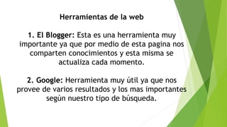 Herramientas de la web
1. El Blogger: Esta es una herramienta muy
importante ya que por medio de esta pagina nos
comparten conocimientos y esta misma se
actualiza cada momento.
2. Google: Herramienta muy útil ya que nos
provee de varios resultados y los mas importantes
según nuestro tipo de búsqueda.
 