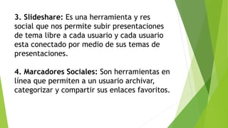 3. Slideshare: Es una herramienta y res
social que nos permite subir presentaciones
de tema libre a cada usuario y cada usuario
esta conectado por medio de sus temas de
presentaciones.
4. Marcadores Sociales: Son herramientas en
línea que permiten a un usuario archivar,
categorizar y compartir sus enlaces favoritos.
 