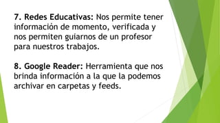 7. Redes Educativas: Nos permite tener
información de momento, verificada y
nos permiten guiarnos de un profesor
para nuestros trabajos.
8. Google Reader: Herramienta que nos
brinda información a la que la podemos
archivar en carpetas y feeds.
 