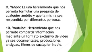 9. Yahoo: Es una herramienta que nos
permita formular una pregunta de
cualquier ámbito y que la misma sea
respondida por diferentes personas.
10. Youtube: Herramienta que nos
permite compartir información
mediante un formato exclusivo de video
ya sea documentales, producciones
antiguas, filmes de cualquier índole.
 