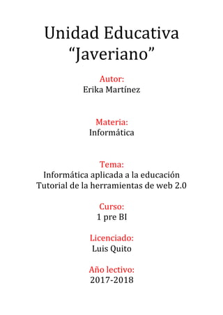 Unidad Educativa
“Javeriano”
Autor:
Erika Martínez
Materia:
Informática
Tema:
Informática aplicada a la educación
Tutorial de la herramientas de web 2.0
Curso:
1 pre BI
Licenciado:
Luis Quito
Año lectivo:
2017-2018
 