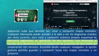 Aplicación nube que permite ver, crear y compartir mapas mentales.
Cualquier internauta puede acceder a la web y ver los diagramas creados
por otros usuarios, para crear y compartir nuestros propios esquemas es
necesario registrarse. La aplicación da dos opciones, una destinada al
mundo de la docencia y otra a la realización de proyectos de otra índole en
cooperación con terceros. Accesible desde cualquier navegador, la opción
gratuita permite guardar y compartir hasta tres mapas mentales y un
proyecto.
 