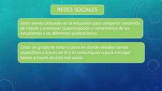 REDES SOCIALES
Están siendo utilizadas en la educación para compartir contenido
de interés y promover la participación y comentarios de los
estudiantes a las diferentes publicaciones.
Crear un grupo de toda la clase en donde detalles tareas
específicas a través de él y te comuniques o para entregar
tareas a través de está red social.
 