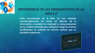 IMPORTANCIA DE LAS HERRAMIENTAS DE LA
WEB 2.0
Estas herramientas de la Web 2.0 han reducido
considerablemente los costes de difusión de la
información y también ha originado la democratización
de los medios haciendo que cualquiera tenga las mismas
posibilidades de publicar las mismas noticias que un
periódico tradicional.
 