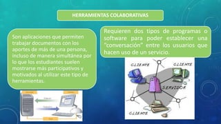 HERRAMIENTAS COLABORATIVAS
Son aplicaciones que permiten
trabajar documentos con los
aportes de más de una persona,
incluso de manera simultánea por
lo que los estudiantes suelen
mostrarse más participativos y
motivados al utilizar este tipo de
herramientas.
Requieren dos tipos de programas o
software para poder establecer una
“conversación” entre los usuarios que
hacen uso de un servicio.
 