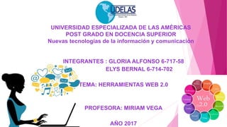 UNIVERSIDAD ESPECIALIZADA DE LAS AMÉRICAS
POST GRADO EN DOCENCIA SUPERIOR
Nuevas tecnologías de la información y comunicación
INTEGRANTES : GLORIA ALFONSO 6-717-58
ELYS BERNAL 6-714-702
TEMA: HERRAMIENTAS WEB 2.0
PROFESORA: MIRIAM VEGA
AÑO 2017
 