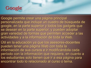 Google permite crear una página principal
personalizada que incluye un cuadro de búsqueda de
google, en la parte superior y todos los gadgets que
se desean en la parte superior, y pueden adoptar
gran variedad de formas que permiten acceder a las
actividades y a la información de toda la Web.
Útil en la educación ya que los asesores-docentes
pueden tener una página Web con toda la
información de sus cursos e ir modificándola cada
período con la información que requiera, en cuanto a
los estudiantes solo tienen que ir a esa página para
encontrar todo lo relacionado al curso o tema.
Google
 
