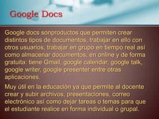 Google docs sonproductos que permiten crear
distintos tipos de documentos, trabajar en ello con
otros usuarios, trabajar en grupo en tiempo real así
como almacenar documentos, en online y de forma
gratuita: tiene Gmail, google calendar, google talk,
google writer, google presenter entre otras
aplicaciones.
Muy útil en la educación ya que permite al docente
crear y subir archivos, presentaciones, correo
electrónico así como dejar tareas o temas para que
el estudiante realice en forma individual o grupal.
Google Docs
 
