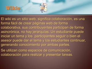 Wikis
El wiki es un sitio web, significa colaboración, es una
forma fácil de crear páginas web de forma
colaborativa, sus contribuyentes participan de forma
asincrónica, no hay jerarquías. Un estudiante puede
iniciar un tema y los participantes seguir o bien el
asesor puede dar el tema y los estudiantes continuar,
generando conocimiento por ambas partes.
Se utilizan como espacios de comunicación,
colaboración para realizar y presentar tareas.
 