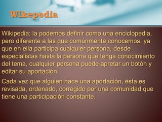 Wikepedia
Wikipedia: la podemos definir como una enciclopedia,
pero diferente a las que comúnmente conocemos, ya
que en ella participa cualquier persona, desde
especialistas hasta la persona que tenga conocimiento
del tema, cualquier persona puede apretar un botón y
editar su aportación.
Cada vez que alguien hace una aportación, ésta es
revisada, ordenado, corregido por una comunidad que
tiene una participación constante.
 