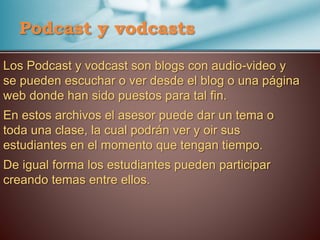 Los Podcast y vodcast son blogs con audio-video y
se pueden escuchar o ver desde el blog o una página
web donde han sido puestos para tal fin.
En estos archivos el asesor puede dar un tema o
toda una clase, la cual podrán ver y oir sus
estudiantes en el momento que tengan tiempo.
De igual forma los estudiantes pueden participar
creando temas entre ellos.
Podcast y vodcasts
 
