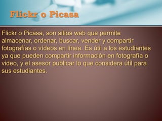 Flickr o Picasa
Flickr o Picasa, son sitios web que permite
almacenar, ordenar, buscar, vender y compartir
fotografías o vídeos en línea. Es útil a los estudiantes
ya que pueden compartir información en fotografía o
video, y el asesor publicar lo que considera útil para
sus estudiantes.
 