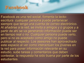 Facebook
Facebook es una red social, fomenta la lecto-
escritura cualquier persona puede pertenecer
siempre que tenga una cuenta de correo electrónico.
Al añadirse a la red, se invita a amigos y o grupos y a
partir de ahí se va generando información puede ser
en tiempo real o no. Cualquier persona puede verlo,
pero si no es aceptado como amigo no puede
publicar al respecto. Los asesores han aprovechado
este espacio al ver como interactúan los jóvenes en
la red para poner información relevante en su
estudio, sube tareas y comentarios que deben
contestar, la respuesta ha sido buena por parte de los
estudiantes.
 