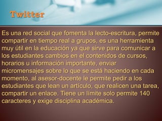 Es una red social que fomenta la lecto-escritura, permite
compartir en tiempo real a grupos, es una herramienta
muy útil en la educación ya que sirve para comunicar a
los estudiantes cambios en el contenidos de cursos,
horarios u información importante, enviar
micromensajes sobre lo que se está haciendo en cada
momento, al asesor-docente le permite pedir a los
estudiantes que lean un artículo, que realicen una tarea,
compartir un enlace. Tiene un límite solo permite 140
caracteres y exige disciplina académica.
Twitter
 