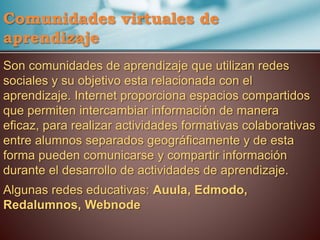 Comunidades virtuales de
aprendizaje
Son comunidades de aprendizaje que utilizan redes
sociales y su objetivo esta relacionada con el
aprendizaje. Internet proporciona espacios compartidos
que permiten intercambiar información de manera
eficaz, para realizar actividades formativas colaborativas
entre alumnos separados geográficamente y de esta
forma pueden comunicarse y compartir información
durante el desarrollo de actividades de aprendizaje.
Algunas redes educativas: Auula, Edmodo,
Redalumnos, Webnode
 