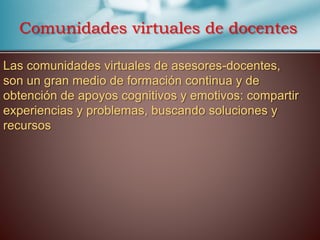 Las comunidades virtuales de asesores-docentes,
son un gran medio de formación continua y de
obtención de apoyos cognitivos y emotivos: compartir
experiencias y problemas, buscando soluciones y
recursos
Comunidades virtuales de docentes
 